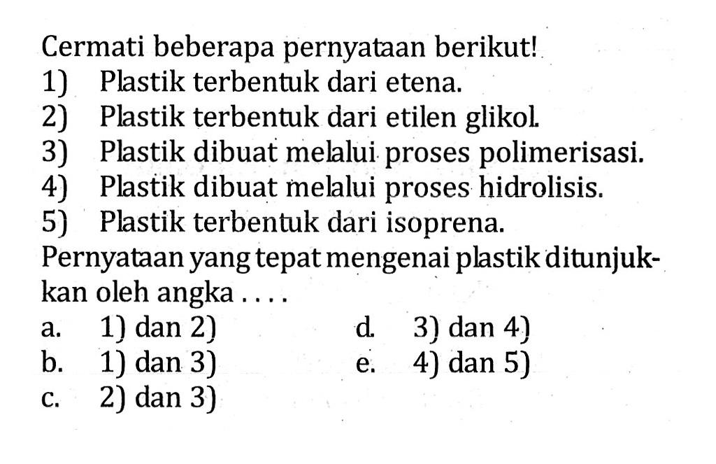 Cermati beberapa pernyataan berikut! 1) Plastik terbentuk dari etena. 2) Plastik terbentuk dari etilen glikol. 3) Plastik dibuat melalui proses polimerisasi. 4) Plastik dibuat melalui proses hidrolisis. 5) Plastik terbentuk dari isoprena. Pernyataan yang tepat mengenai plastik ditunjuk- kan oleh angka . . . .