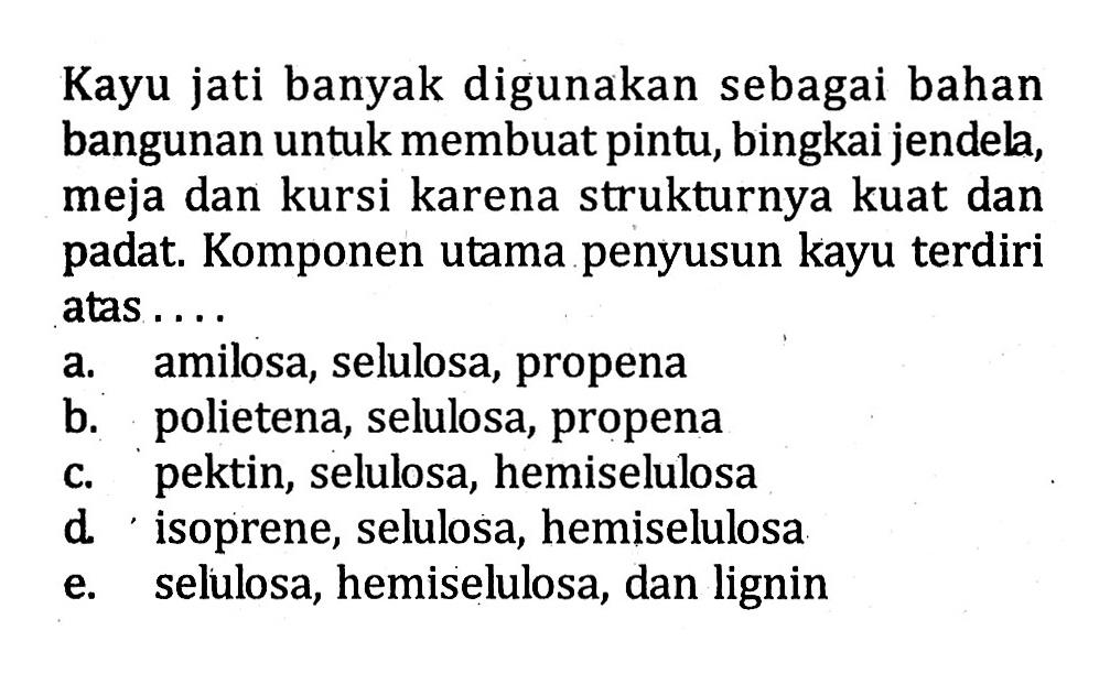 Kayu jati banyak digunakan sebagai bahan bangunan untuk membuat pintu, bingkai jendela, meja dan kursi karena strukturnya kuat dan padat. Komponen utama penyusun kayu terdiri atas ....
