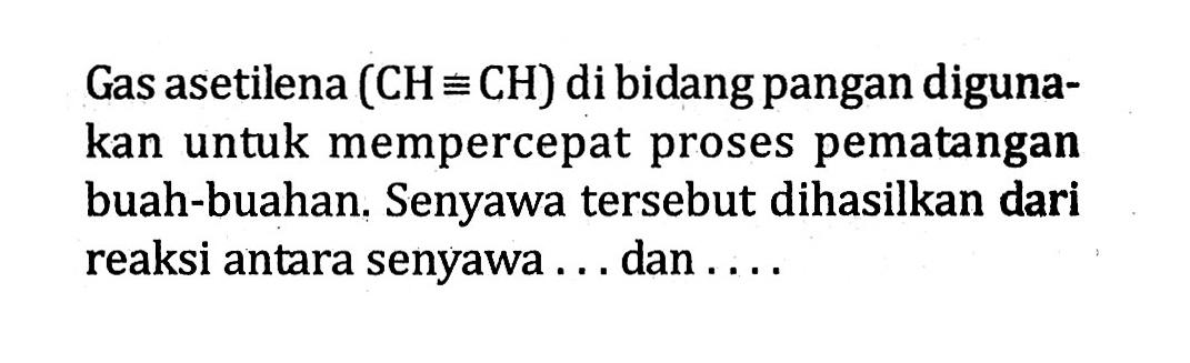 Gas asetilena (CH = CH) di bidang pangan diguna-kan untuk mempercepat proses pematangan buah-buahan. Senyawa tersebut dihasilkan dari reaksi antara senyawa ... dan ....