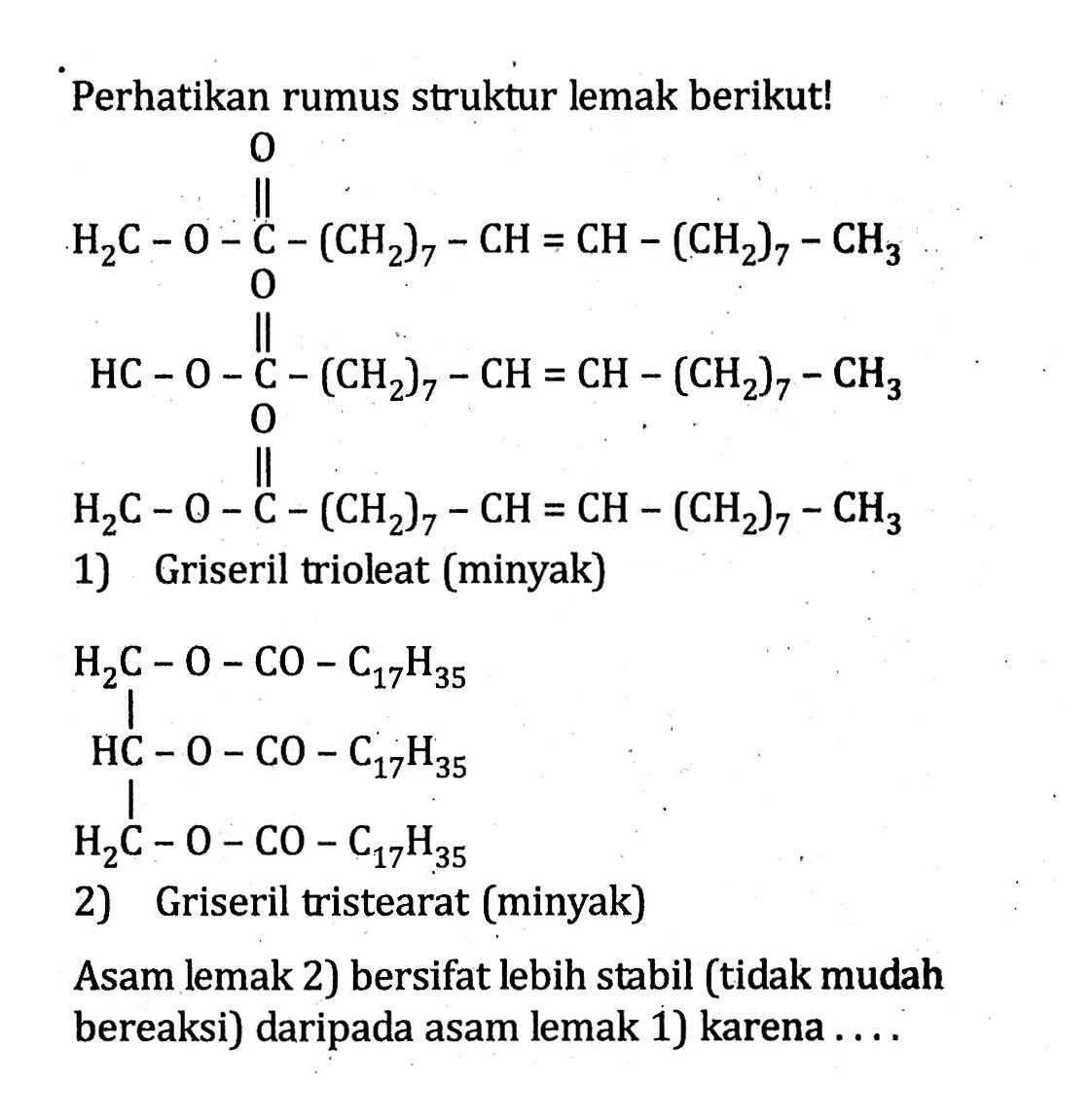 Perhatikan rumus struktur lemak berikut! O H2C - O - C - (CH2)7 - CH = CH - (CH2)7 - CH3 O HC - O - C - (CH2)7 - CH = CH - (CH2)7 - CH3 O H2C - O - C - (CH2)7 - CH = CH - (CH2)7 - CH3 1) Griseril trioleat (minyak) H2C - O - CO - C17H35 HC - O - CO - C17H35 H2C - O - CO - C17H35 2) Griseril tristearat (minyak) Asam lemak 2) bersifat lebih stabil (tidak mudah bereaksi) daripada asam lemak 1) karena ....