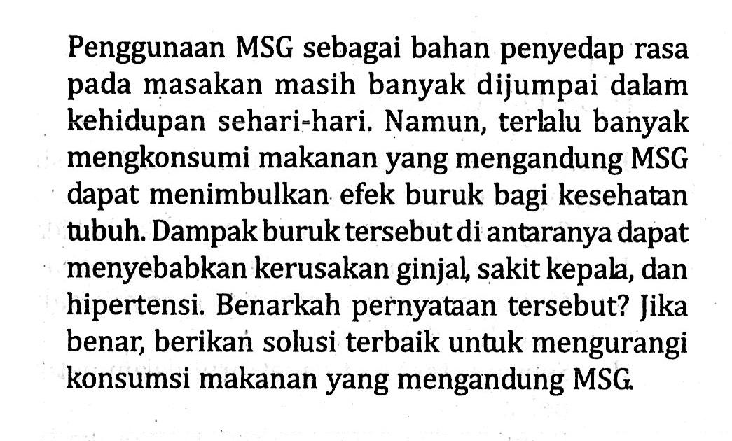 Penggunaan MSG sebagai bahan penyedap rasa pada masakan masih banyak dijumpai dalam kehidupan sehari-hari. Namun, terlalu banyak mengkonsumi makanan yang mengandung MSG dapat menimbulkan efek buruk bagi kesehatan tubuh. Dampak buruk tersebut di antaranya dapat menyebabkan kerusakan ginjal, sakit kepala, dan hipertensi. Benarkah pernyataan tersebut? Jika benar, berikan solusi terbaik untuk mengurangi konsumsi makanan yang mengandung MSG.