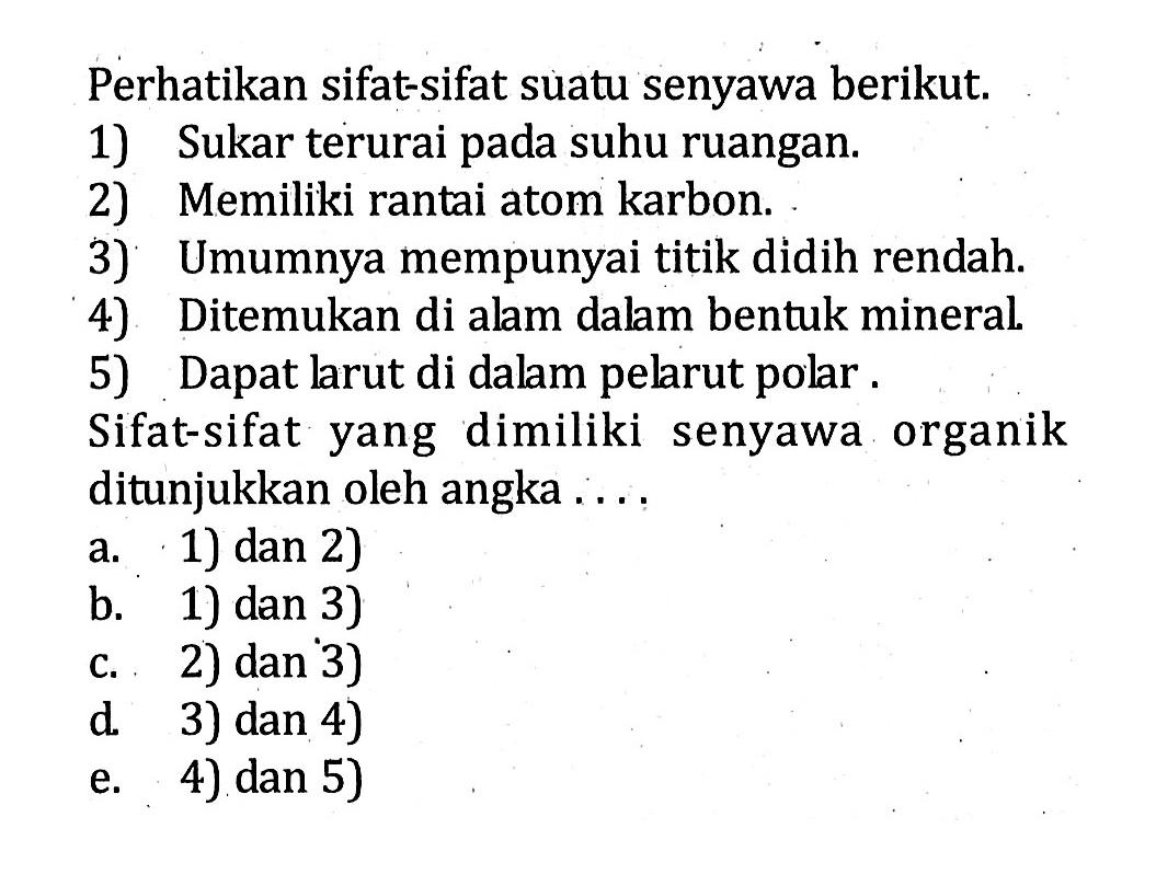 Perhatikan sifat-sifat suatu senyawa berikut.1) Sukar terurai pada suhu ruangan.2) Memiliki rantai atom karbon.3) Umumnya mempunyai titik didih rendah.4) Ditemukan di alam dalam bentuk mineral.5) Dapat larut di dalam pelarut polar.Sifat-sifat yang dimiliki senyawa organik ditunjukkan oleh angka ....a. 1) dan 2)b. 1) dan 3)c. 2) dan 3)d. 3) dan 4)e. 4) dan 5) 