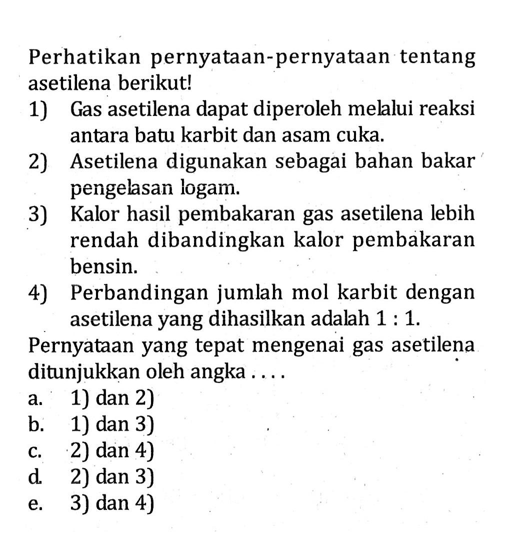 Perhatikan pernyataan-pernyataan tentang asetilena berikut! 1) Gas asetilena dapat diperoleh mellui reaksi antara batu karbit dan asam cuka. 2) Asetilena digunakan sebagai bahan bakar pengelasan logam. 3) Kalor hasil pembakaran gas asetilena lebih rendah dibandingkan kalor pembakaran bensin. 4) Perbandingan jumlah mol karbit dengan asetilena yang dihasilkan adalah 1 : 1.  Pernyataan yang tepat mengenai gas asetilena ditunjukkan oleh angka . . . . 