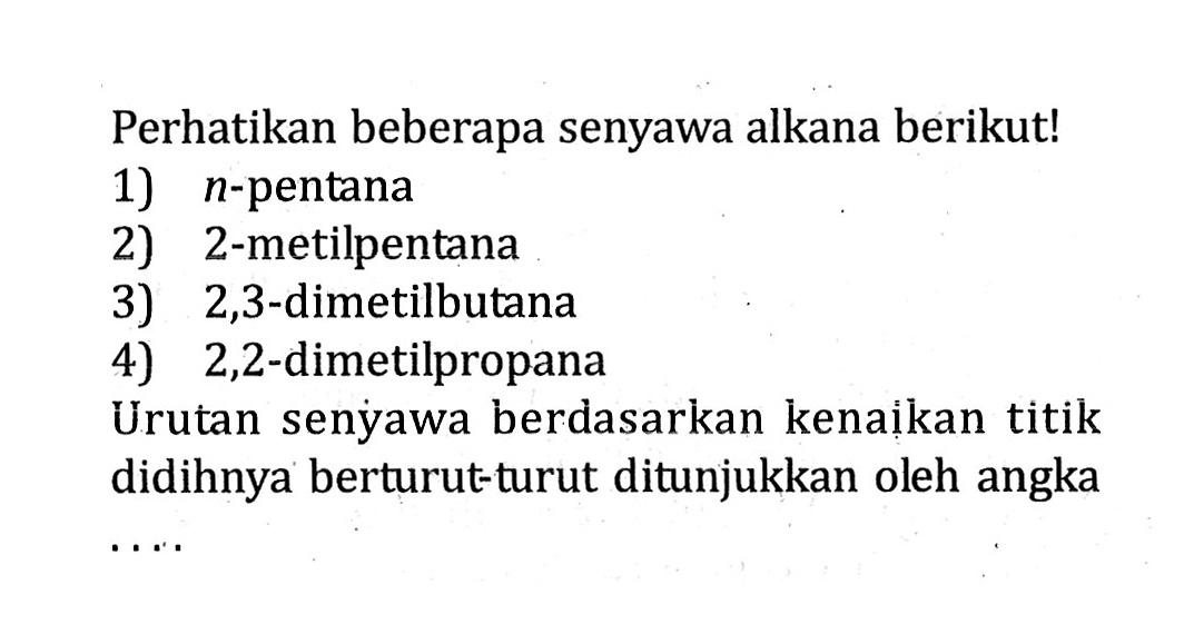 Perhatikan beberapa senyawa alkana berikut! 1) n-pentana 2) 2-metilpentana 3) 2,3-dimetilbutana 4) 2,2-dimetilpropana Urutan senyawa berdasarkan kenaikan titik didihnya berturut-turut ditunjukkan oleh angka ....