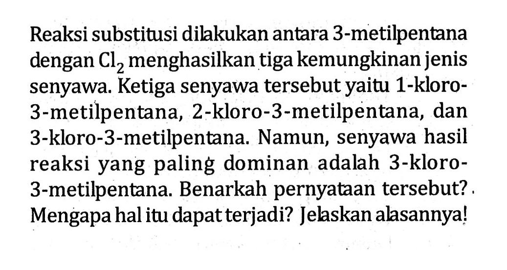 Reaksi substitusi dilkukan antara 3-metilpentana dengan Cl2 menghasilkan tiga kemungkinan jenis senyawa. Ketiga senyawa tersebut yaitu 1-kloro- 3-metilpentana, 2-kloro-3-metilpentana, dan 3-kloro-3-metilpentana. Namun, senyawa hasil reaksi yang paling dominan adalah 3-kloro- 3-metilpentana: Benarkah pernyataan tersebut? Mengapa hal itu dapat terjadi? Jelskan alasannya!