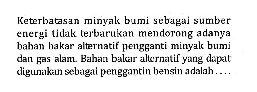 Keterbatasan minyak bumi sebagai sumber energi tidak terbarukan mendorong adanya bahan bakar alternatif pengganti minyak bumi dan gas alam. Bahan bakar alternatif yang dapat digunakan sebagai penggantin bensin adalah.....