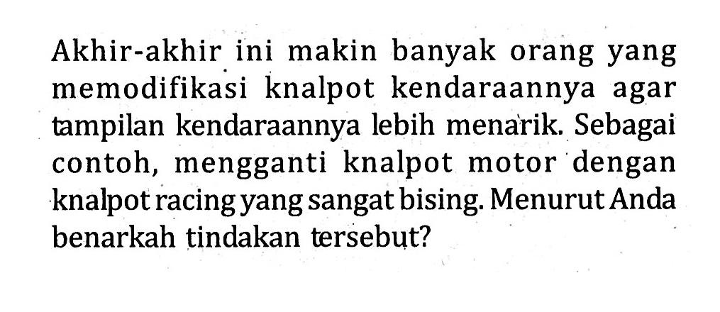 Akhir-akhir ini makin banyak orang yang memodifikasi knalpot kendaraannya agar tampilan kendaraannya lebih menarik. Sebagai contoh, mengganti knalpot motor dengan knalpot racing yang sangatbising Menurut Anda benarkah tindakan tersebut?