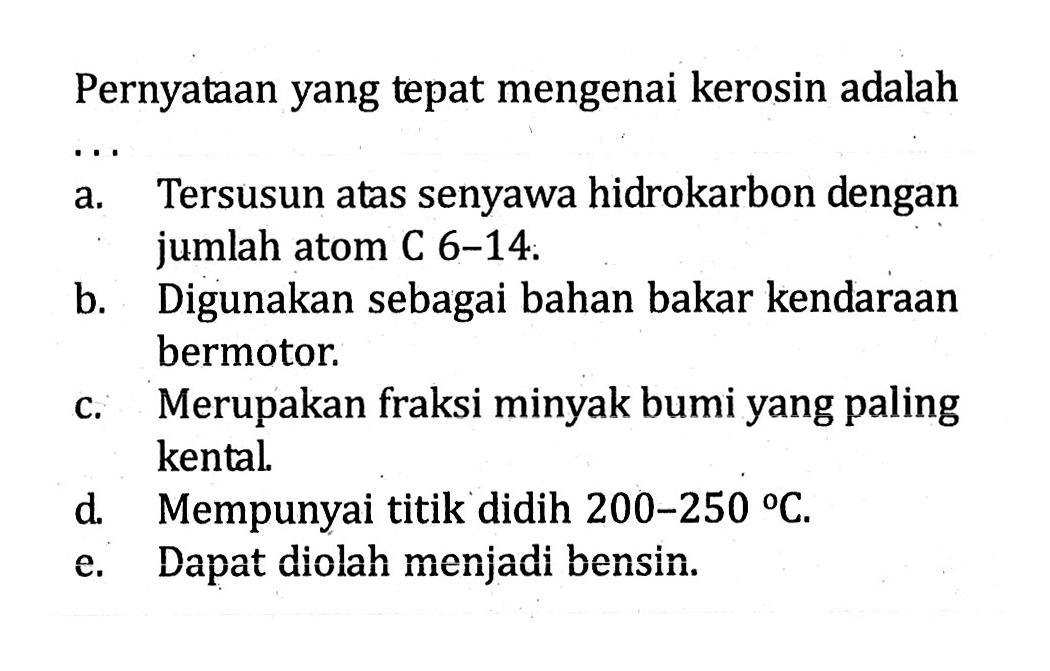 Pernyataan yang tepat mengenai kerosin adalah ... 
a. Tersusun atas senyawa hidrokarbon dengan jumlah atom C 6-14. 
b. Digunakan sebagai bahan bakar kendaraan bermotor. 
c. Merupakan fraksi minyak bumi yang paling kental. 
d. Mempunyai titik didih 200-250 C. 
e. Dapat diolah menjadi bensin.