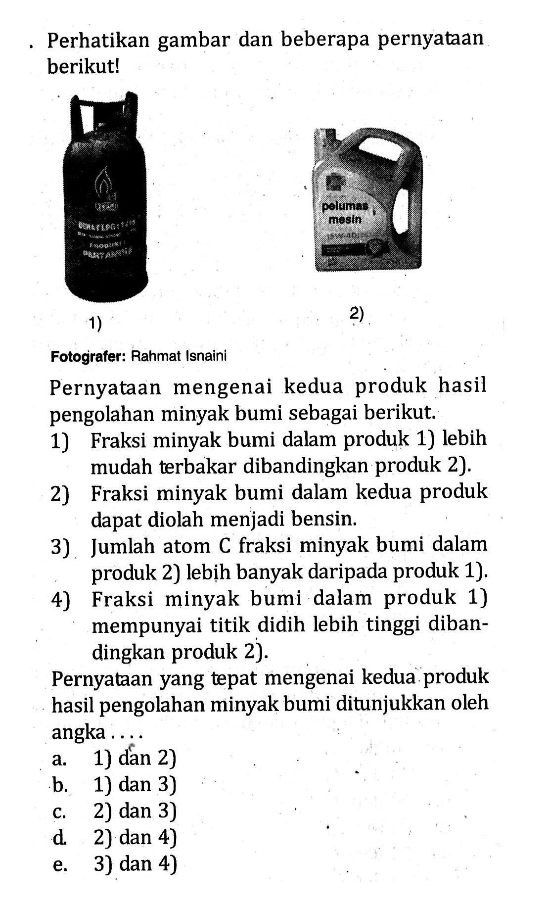 Perhatikan gambar dan beberapa pernyataan berikut! 
1) 2) 
Fotografer: Rahmat Isnaini
Pernyataan mengenai kedua produk hasil pengolahan minyak bumi sebagai berikut. 
1) Fraksi minyak bumi dalam produk 1) lebih mudah terbakar dibandingkan produk 2). 
2) Fraksi minyak bumi dalam kedua produk dapat diolah menjadi bensin. 
3) Jumlah atom C fraksi minyak bumi dalam produk 2) lebịh banyak daripada produk 1). 
4) Fraksi minyak bumi dalam produk 1) mempunyai titik didih lebih tinggi dibandingkan produk 2). 
Pernyataan yang tepat mengenai kedua produk hasil pengolahan minyak bumi ditunjukkan oleh angka ...