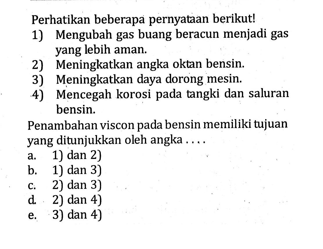 Perhatikan beberapa pernyataan berikut! 1) Mengubah gas buang beracun menjadi gas yang lebih aman. 2) Meningkatkan angka oktan bensin. 3) Meningkatkan daya dorong mesin. 4) Mencegah korosi pada tangki dan saluran bensin. Penambahan viscon pada bensin memiliki tujuan yang ditunjukkan oleh angka ....