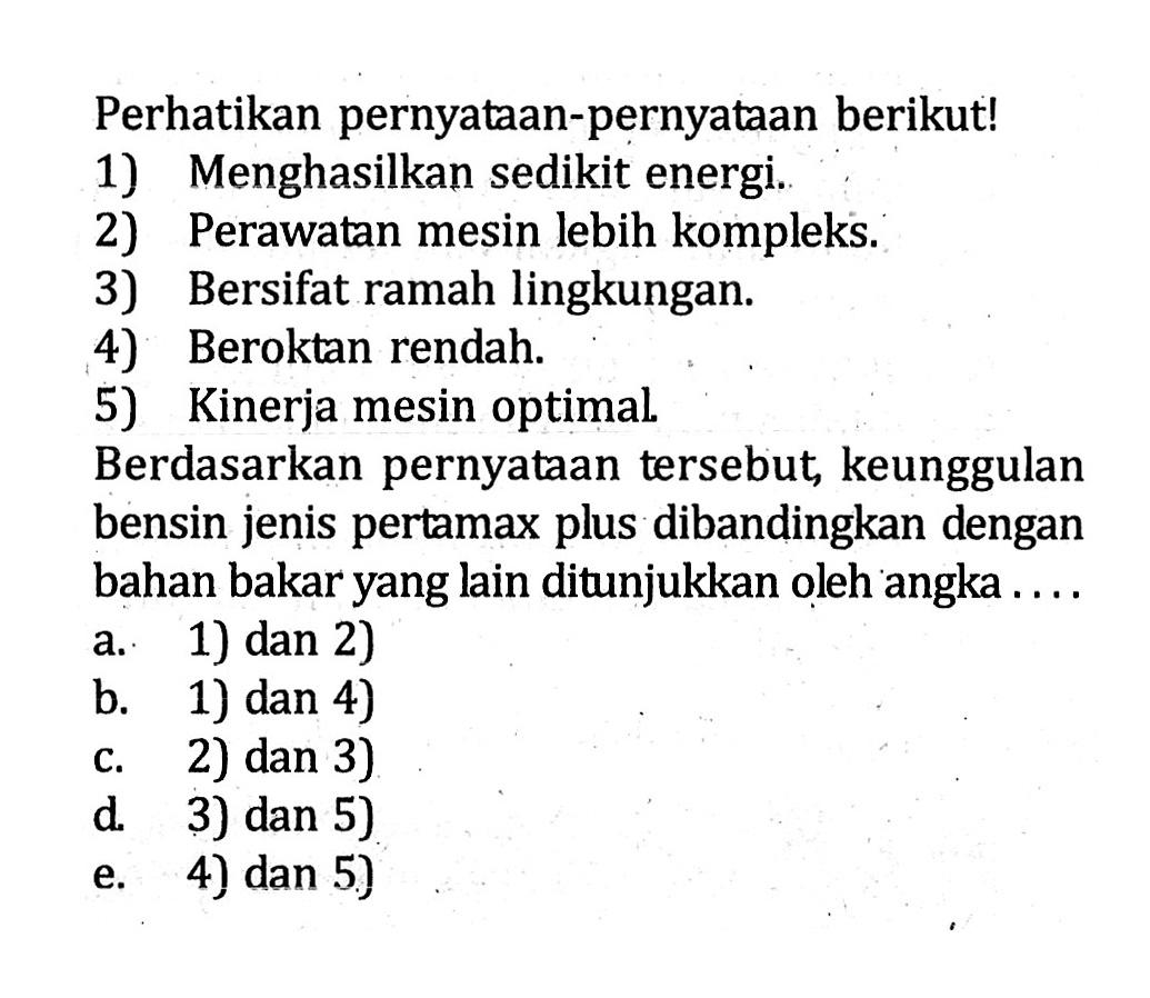 Perhatikan pernyataan-pernyataan berikut! 1) Menghasilkan sedikit energi. 2) Perawatan mesin lebih kompleks. 3) Bersifat ramah lingkungan. 4) Beroktan rendah. 5) Kinerja mesin optimal. Berdasarkan pernyataan tersebut, keunggulan bensin jenis pertamax plus dibandingkan dengan bahan bakar yang lain ditunjukkan oleh angka . . . .