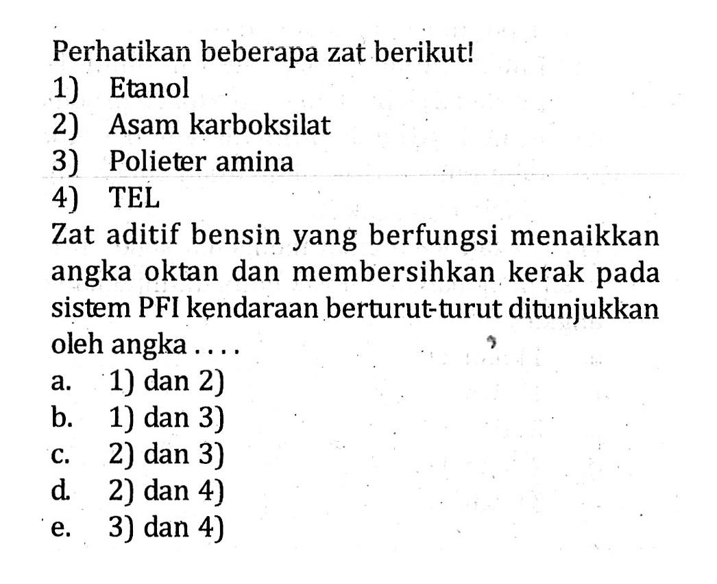 Perhatikan beberapa zat berikut! 1) Etanol 2) Asam karboksilat 3) Polieter amina 4) TEL Zat aditif bensin yang berfungsi menaikkan angka oktan dan membersihkan kerak pada sistem PFI kendaraan berturut-turut ditunjukkan oleh angka . . . .