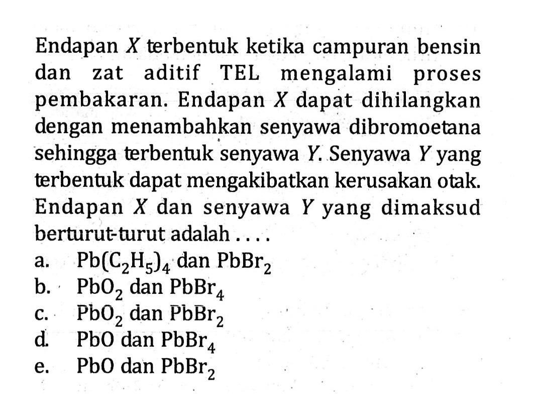 Endapan X terbentuk ketika campuran bensin dan zat aditif TEL mengalami proses pembakaran. Endapan X dapat dihilangkan dengan menambahkan senyawa dibromoetana sehingga terbentuk senyawa Y. Senyawa Y yang terbentuk dapat mengakibatkan kerusakan otak. Endapan X dan senyawa Y yang dimaksud berturut-turut adalah . . . .