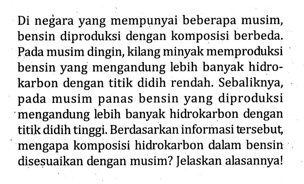 Di negara yang mempunyai beberapa musim, bensin diproduksi dengan komposisi berbeda. Pada musim dingin, kilang minyak memproduksi bensin yang mengandung lebih banyak hidro-karbon dengan titik didih rendah. Sebaliknya, pada musim panas bensin yang diproduksi mengandung lebih banyak hidrokarbon dengan titik didih tinggi. Berdasarkan informasi tersebut, mengapa komposisi hidrokarbon dalam bensin disesuaikan dengan musim? Jelaskan alasannya!