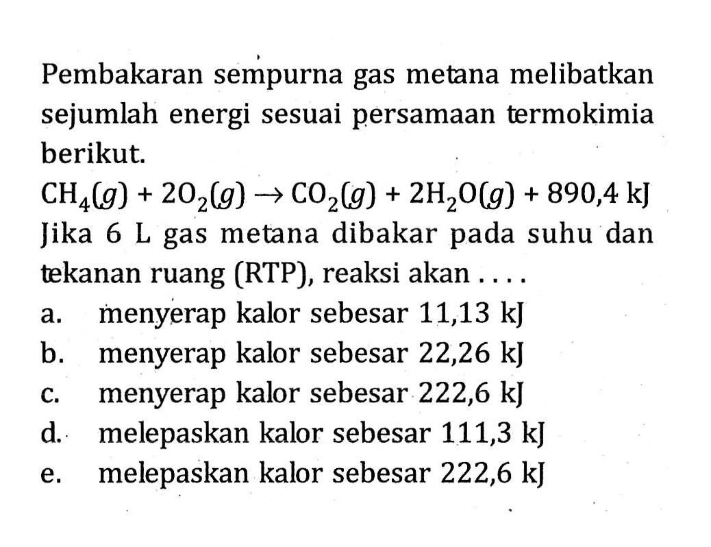 Pembakaran sempurna gas metana melibatkan sejumlah energi sesuai persamaan termokimia berikut. CH4 (g) + 2 O2 (g) -> 4 CO2 (g) + 2 H2O (g) + 890,4 kJ Jika 6 L gas metana dibakar pada suhu dan tekanan ruang (RTP), reaksi akan . . . .