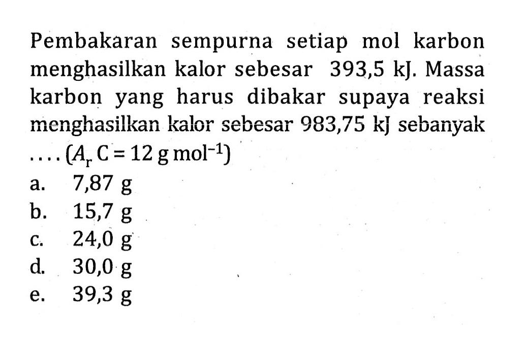 Pembakaran sempurna setiap mol karbon menghasilkan kalor sebesar 393,5 kJ. Massa karbon yang harus dibakar supaya reaksi menghasilkan kalor sebesar 983,75 kJ sebanyak ...(Ar C=12 g mol^-1) 