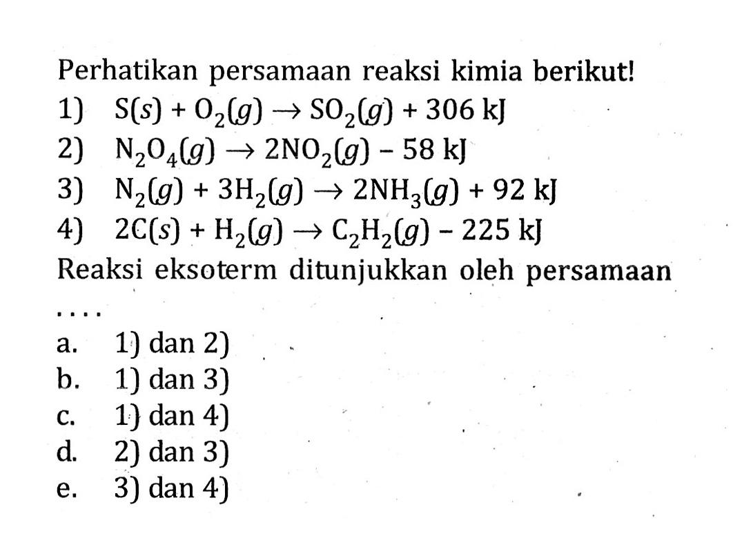 Perhatikan persamaan reaksi kimia berikut! 1) S (s) + O2 (g) -> SO2 (g) + 306 kJ 2) N2O4 (g) -> 2NO2 (g) - 58 kJ 3) N2 (g) + 3H2(g) -> 2NH3 (g) + 92 kJ 4) 2C (s) + H2 (g) -> C2H2 (g) - 225 kJ Reaksi eksoterm ditunjukkan leh persamaan ....