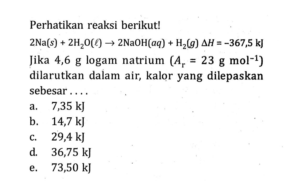 Perhatikan reaksi berikut! 2 Na (s) + 2 H2O (l) -> 2 NaOH (aq) + H2 (g) delta H = -367,5 kJ Jika 4,6 g logam natrium (Ar = 23 g mol^-1) ) dilarutkan dalam air, kalor yang dilepaskan sebesar . . . .