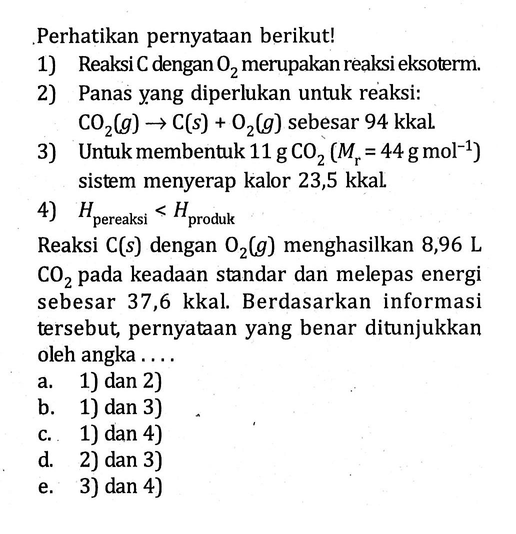 . Perhatikan pernyataan berikut! 1) Reaksi C dengan O2 merupakan reaksi eksoterm. 2) Panas yang diperlukan untuk reaksi: CO2 (g) -> C (s) + O2 (g) sebesar 94 kkal. 3) Untuk membentuk 11 g CO2 (Mr = 44 g mol^(-1) ) sistem menyerap kalor 23,5 kkal. 4) Hpereaksi > Hproduk Reaksi C (s) dengan O2 (g) menghasilkan 8,96 L CO2 pada keadaan standar dan melepas energi sebesar 37,6 kkal. Berdasarkan informasi tersebut pernyataan yang benar ditunjukkan oleh angka . . . .