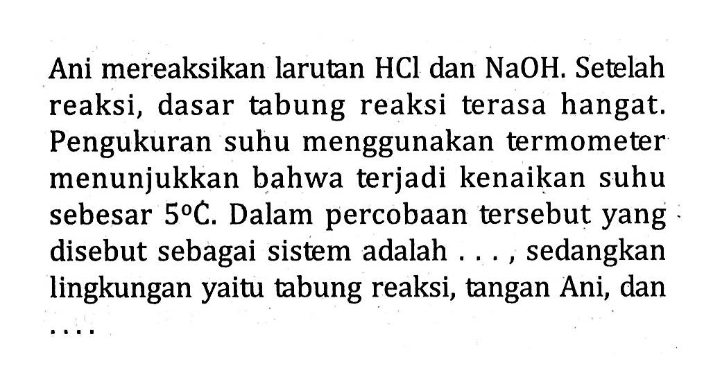 Ani mereaksikan larutan HCl dan NaOH. Setelah reaksi, dasar tabung reaksi terasa hangat. Pengukuran suhu menggunakan termometer menunjukkan bahwa terjadi kenaikan suhu sebesar 5 C. Dalam percobaan tersebut yang disebut sebagai sistem adalah . . . , sedangkan lingkungan yaitu tabung reaksi, tangan Ani, dan . . . .