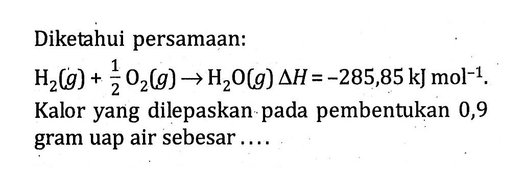 Diketahui persamaan: H2(g) + 1/2 O2(g) -> H2O(g) delta H = -285,85 kJ mol^(-1). Kalor yang dilepaskan pada pembentukan 0,9 gram uap air sebesar ....