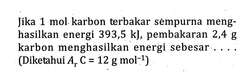 Jika 1 mol karbon terbakar sempurna meng- hasilkan energi 393,5 kJ, pembakaran 2,4 g karbon menghasilkan energi sebesar (Diketahui ArC = 12 g mol^-1)