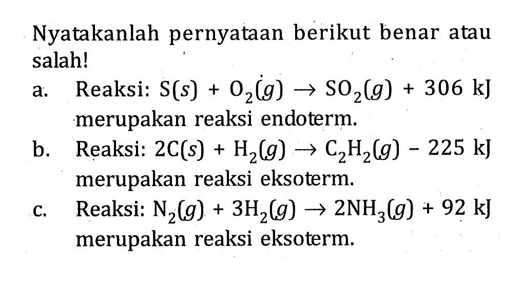 Nyatakanlah pernyataan berikut benar atau salah! a: Reaksi: S (s) + O2 (g) -> SO2 (g) + 306 kJ merupakan reaksi endoterm. b. Reaksi: 2C (s) + H2 (g) -> C2H2 (g) - 225 kJ merupakan reaksi eksoterm. c. Reaksi: N2 (g) + 3H2 (g) -> 2NH3 (g) + 92 kJ merupakan reaksi eksoterm.