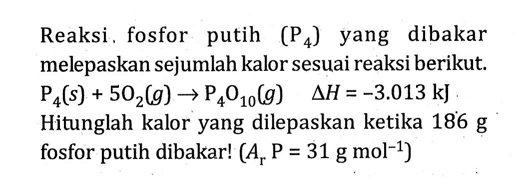 Reaksi fosfor putih (P4) yang dibakar melepaskan sejumlah kalor sesuai reaksi berikut. P4(s) + 5O2(g) -> P4O10(g) deltaH = -3.013 kJ Hitunglah kalor yang dilepaskan ketika 186 g fosfor putih dibakar! (Ar P = 31 gmol^-1)