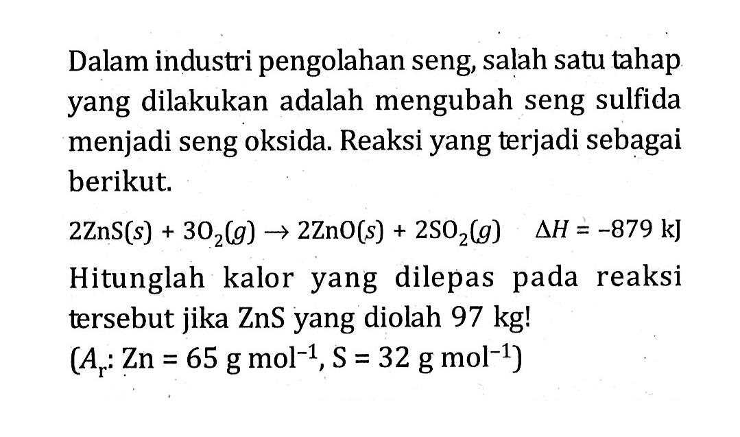 Dalam industri pengolahan seng salah satu tahap yang dilakukan adalah mengubah seng sulfida menjadi seng oksida. Reaksi yang terjadi sebagai berikut. 2ZnS (a) + 3O2 (g) -> 2ZnO (s) + 2SO2 (g) delta H = -879 kJ Hitunglah kalor yang dilepas pada reaksi tersebut jika ZnS yang diolah 97 kg! (Ar : Zn = 65 g mol^-1, S = 32 g mol^-1)