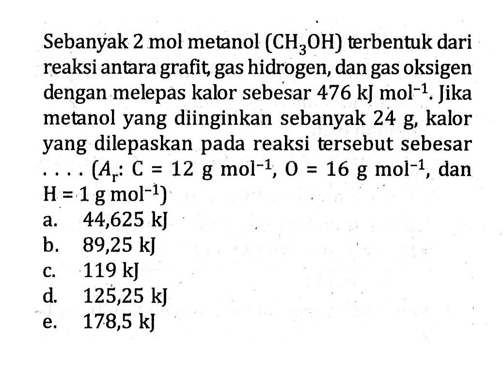 Sebanyak 2 mol metanol (CH3OH) terbentuk dari reaksi antara grafit, gas hidrogen, dan gas oksigen dengan melepas kalor sebesar 476 kJ mol^(-1). Jika metanol yang diinginkan sebanyak 24 g, kalor yang dilepaskan pada reaksi tersebut sebesar  ...(Ar: C=12 g mol^(-1), O=16 g mol^(-1), dan H=1 g mol^(-1)) 
