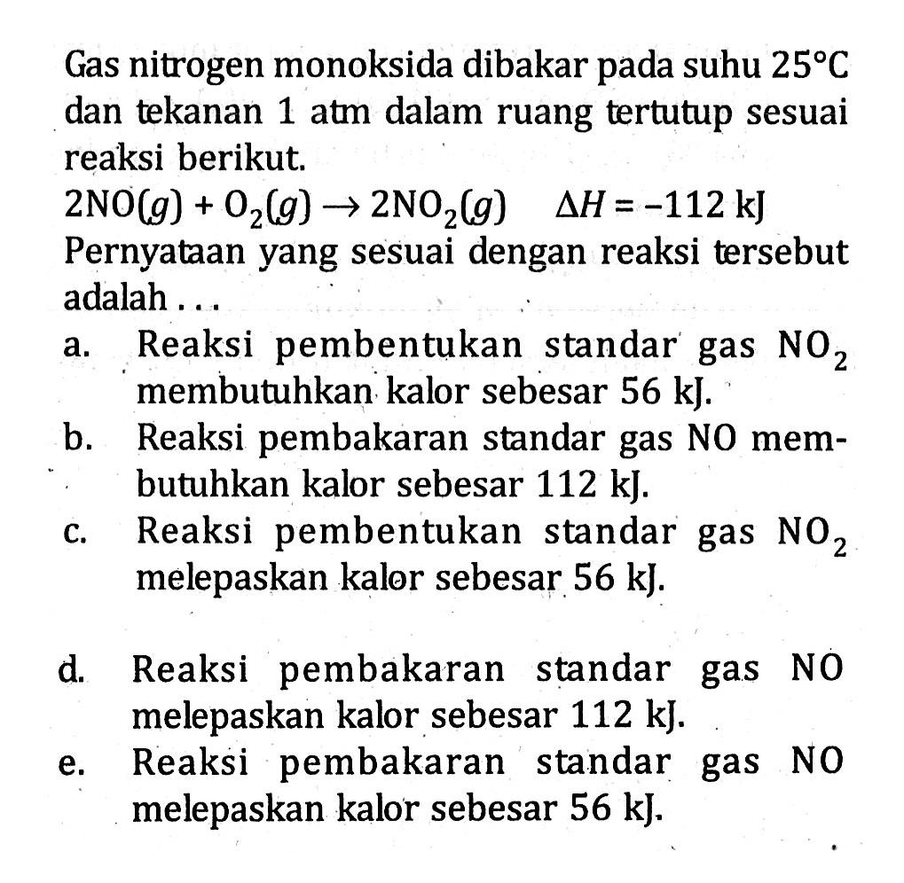 Gas nitrogen monoksida dibakar pada suhu  25 C  dan tekanan 1 atm dalam ruang tertutup sesuai reaksi berikut.

2 NO (g) + O2 (g) -> 2 NO2 (g)  delta H = -112 kJ

Pernyataan yang sesuai dengan reaksi tersebut adalah ...
a. Reaksi pembentukan standar gas  NO2 membutuhkan kalor sebesar 56 kJ.
b. Reaksi pembakaran standar gas NO membutuhkan kalor sebesar 112 kJ.
c. Reaksi pembentukan standar gas  NO2 melepaskan kalor sebesar 56 kJ.
d. Reaksi pembakaran standar gas NO melepaskan kalor sebesar 112 kJ.
e. Reaksi pembakaran standar gas NO melepaskan kalor sebesar 56 kJ.