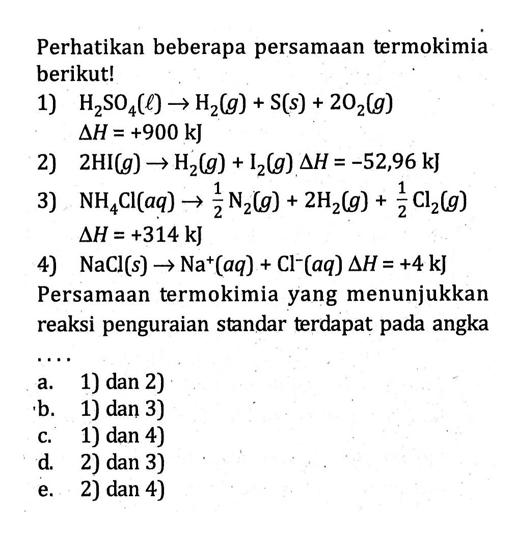 Perhatikan beberapa persamaan termokimia berikut! 1) H2SO4(l) -> H2(g) + S(s) + 2O2(g) deltaH = +900 kJ 2) 2HI(g) -> H2(g) + I2(g) deltaH = -52,96 kJ 3) NH4CI(aq) -> 1/2N2(g) + 2H2(g) + 1/2Cl2(g) deltaH = +314 kJ 4) NaCl(s) -> Na^+(aq) + Cl^-(aq) deltaH =+4 kJ Persamaan termokimia yang menunjukkan reaksi penguraian standar terdapat pada angka ....