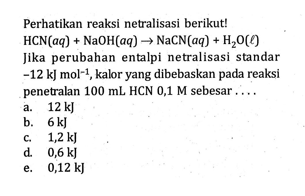 Perhatikan reaksi netralisasi berikut! HCN(aq) + NaOH(aq) -> NaCN(aq) + Hzo(l) Jika perubahan entalpi netralisasi standar -12 kJ mol^-1,kalor yang dibebaskan pada reaksi penetralan 100 mL HCN 0,1 M sebesar ....