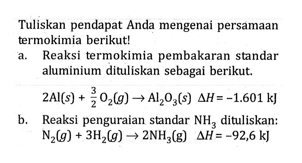 Tuliskan pendapat Anda mengenai persamaan termokimia berikut! a. Reaksi termokimia pembakaran standar aluminium dituliskan sebagai berikut. 2Al (s) + 3/2 O2 (g) -> Al2O3 (s) delta H = -1.601 kJ b. Reaksi penguraian standar NH3 dituliskan: N2 (g) + 3H2 (g) -> 2NH3 (g) delta H = -92,6 kJ