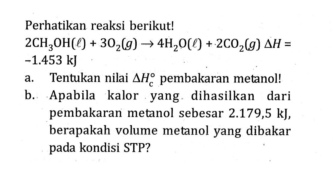 Perhatikan reaksi berikut! 2CH3OH(l) + 3O2(g) -> 4H2O(l) + 2C02(g) delta H = -1.453 kJ a. Tentukan nilai delta HC pembakaran metanol! b. Apabila kalor yang dihasilkan dari pembakaran metanol sebesar 2.179,5 kJ, berapakah volume metanol yang dibakar pada kondisi STP?