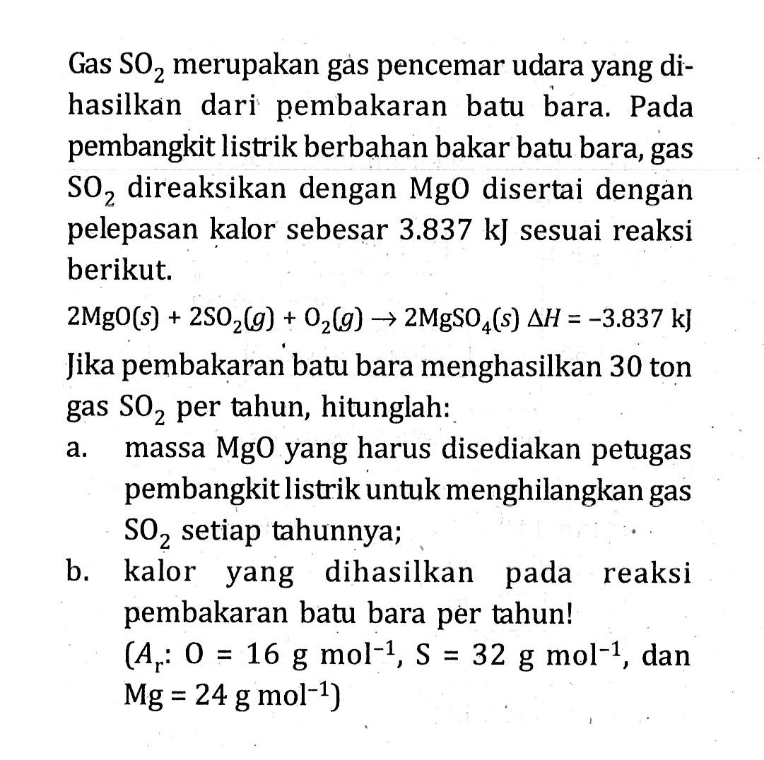 Gas SOz merupakan gas pencemar udara yang di- hasilkan dari pembakaran batu bara; Pada pembangkit listrik berbahan bakar batu bara, gas SOz direaksikan dengan MgO disertai dengan pelepasan kalor sebesar 3.837 kJ sesuai reaksi berikut 2MgO(s) + 2SO2(g) Oz(g) 5 2MgSo4(s) AH = -3.837 kJ Jika pembakaran batu bara menghasilkan 30 ton SOz per tahun, hitunglah: a, massa MgO yang harus disediakan petugas pembangkit listrik untuk menghilangkan gas SOz setiap tahunnya; b_ kalor yang dihasilkan reaksi pembakaran batu bara per tahun! (A; 0 = 16 g mol-1, S = 32 g dan =24 g mol-1) gas pada mol-1 Mg