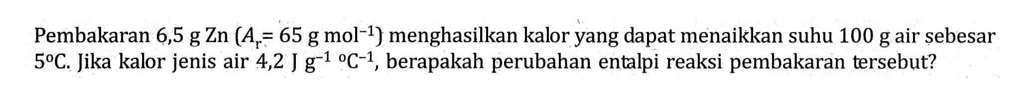 Pembakaran  6,5 g Zn(Ar = 65 g mol^(-1)) menghasilkan kalor yang dapat menaikkan suhu 100 g air sebesar 5 C. Jika kalor jenis air 4,2 J g^(-1)/C^(-1), berapakah perubahan entalpi reaksi pembakaran tersebut?