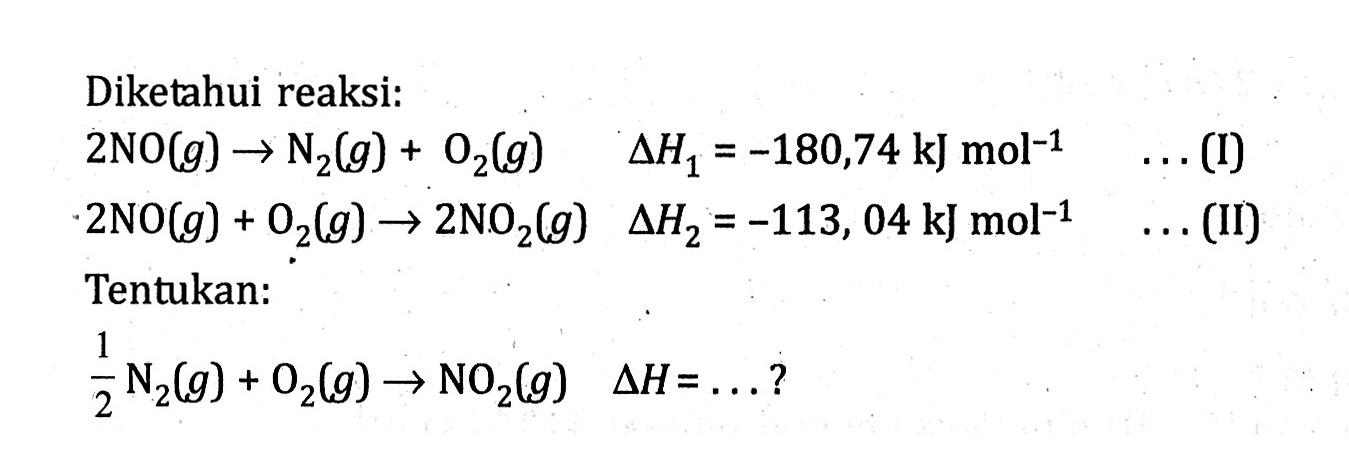 Diketahui reaksi: 2 NO (g) -> N2 (g) + O2 (g) delta H1 = -180,74 kJ mol^(-1) . . . (I) 2 NO (g) + O2 (g) -> 2 NO2 (g) delta H2 = -113,04 kJ mol^(-1) . . . (II) Tentukan: 1/2 N2 (g) + O2 (g) -> NO2 (g) delta H = . . . ?