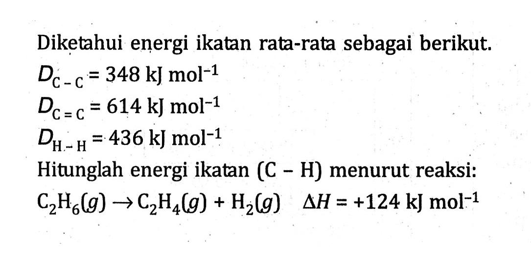 Diketahui energi ikatan rata-rata sebagai berikut. D(C - C) = 348 kJ mol^(-1) D(C = C) = 614 kJ mol^(-1) D(H - H) = 436 kJ mol^(-1) Hitunglah energi ikatan (C - H) menurut reaksi: C2H6 (g) -> C2H4 (g) + H2 (g) delta H = +124 kJ mol^(-1)