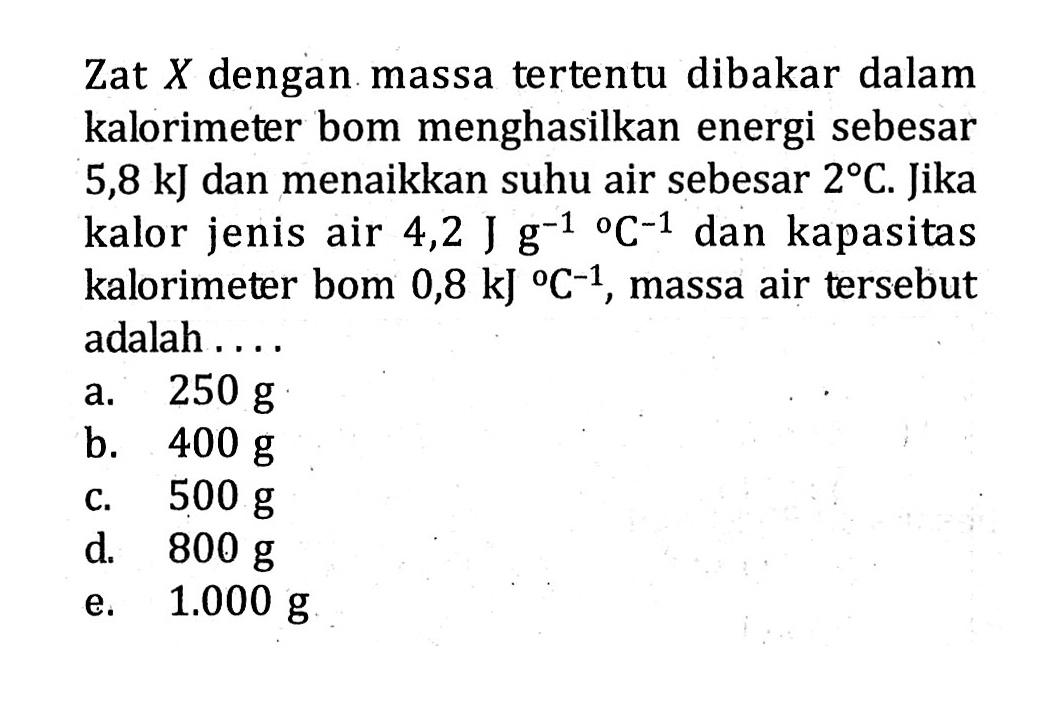 Zat X dengan massa tertentu dibakar dalam kalorimeter bom menghasilkan energi sebesar 5,8 kJ dan menaikkan suhu air sebesar 2 C. Jika kalor jenis air 4,2 J g^-1/C^-1 dan kapasitas kalorimeter bom 0,8 kJ/C^-1, massa air tersebut adalah....