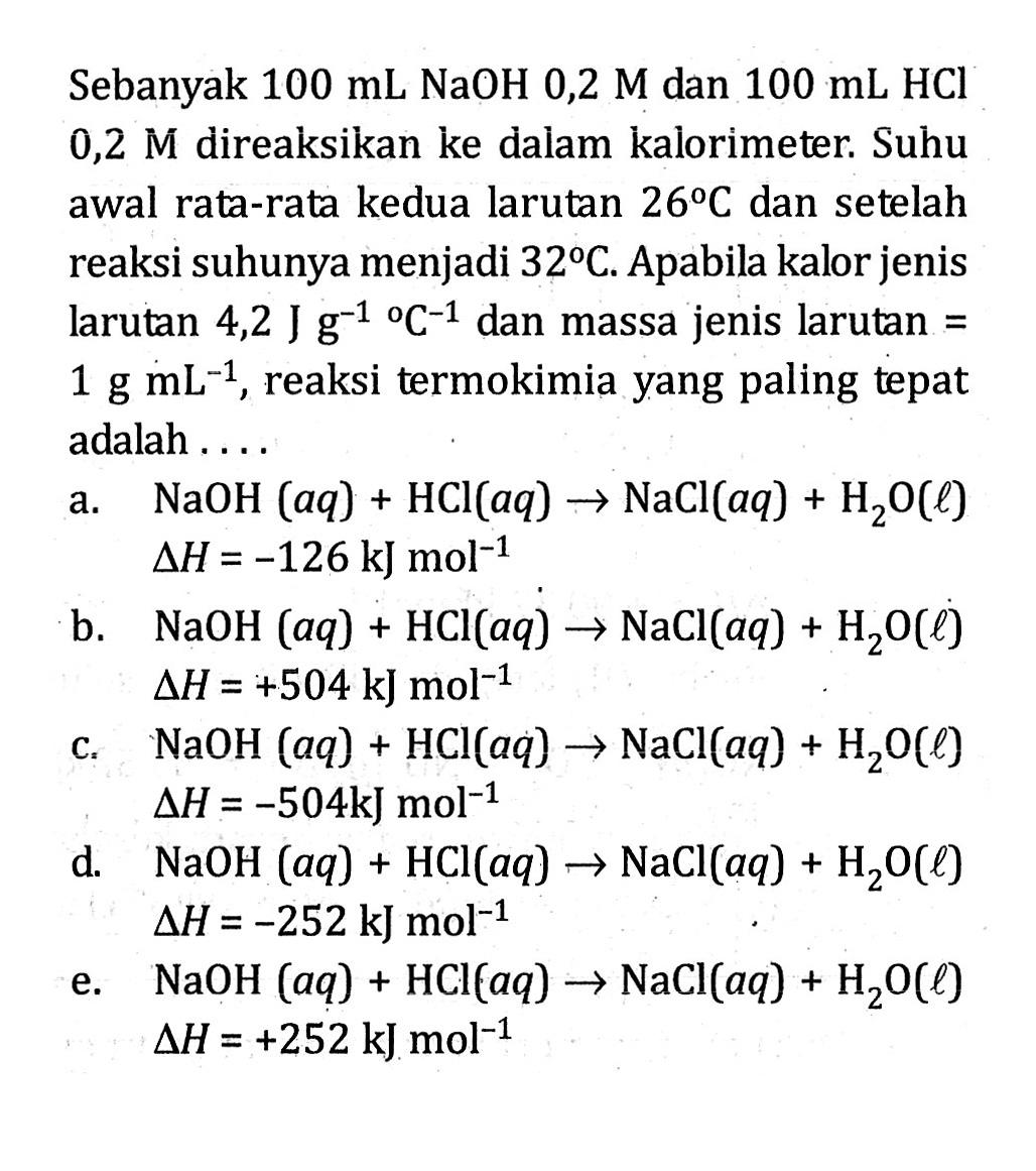 Sebanyak 100 mL NaOH 0,2 M dan 100 mL HCl 0,2 M direaksikan ke dalam kalorimeter. Suhu awal rata-rata kedua larutan 26 C dan setelah reaksi suhunya menjadi 32 C. Apabila kalor jenis larutan 4,2 J g^(-1) C^(-1) dan massa jenis larutan = 1 g mL^(-1), reaksi termokimia yang paling tepat adalah ....
