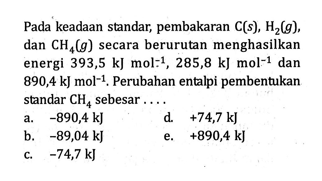 Pada keadaan standar, pembakaran  C(s), H2(g) , dan  CH4(g)  secara berurutan menghasilkan energi  393,5 kJ mol^(-1), 285,8 kJ mol^(-1)  dan  890,4 kJ mol^(-1) . Perubahan entalpi pembentukan standar  CH4  sebesar ....
a.  -890,4 kJ 
d.  +74,7 kJ 
b.  -89,04 kJ 
e.  +890,4 kJ 
c.  -74,7 kJ 