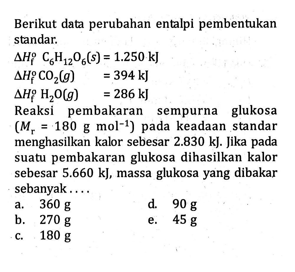 Berikut data perubahan entalpi pembentukan standar. delta Hf C6H12O6 (s) = 1.250 kJ delta Hf CO2 (g) = 394 kJ delta Hf H2O (g) = 286 kJ Reaksi pembakaran sempurna glukosa (Mr = 180 g mol^(-1) ) pada keadaan standar menghasilkan kalor sebesar 2.830 kJ. Jika pada suatu pembakaran glukosa dihasilkan kalor sebesar 5.660 kJ, massa glukosa yang dibakar sebanyak . . . .