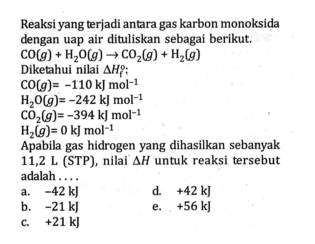 Reaksi yang terjadi antara gas karbon monoksida dengan uap air dituliskan sebagai berikut. CO (g) + H2O (g) -> CO2 (g) + H2 (g) Diketahui nilai delta Hf : CO (g) = -110 kJ mol^(-1) H2O (g) = -242 kJ mol^(-1) CO2 (g) = -394 kJ mol^(-1) H2 (g) = 0 kJ mol^(-1) Apabila gas hidrogen yang dihasilkan sebanyak 11,2 L (STP), nilai delta H untuk reaksi tersebut adalah . . . .