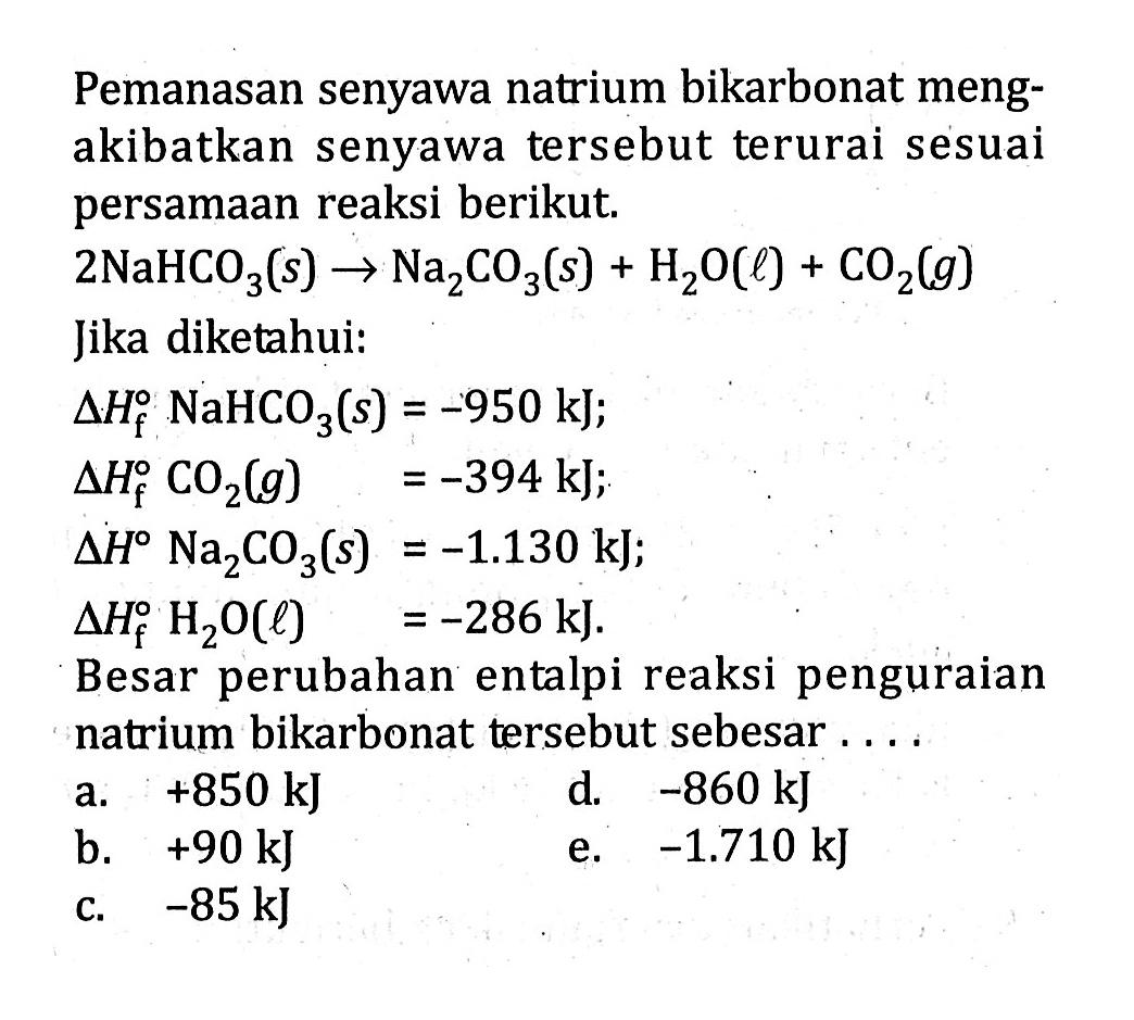 Pemanasan senyawa natrium bikarbonat mengakibatkan senyawa tersebut terurai sesuai persamaan reaksi berikut. 2NaHCO3(s) -> Na2CO3(s)+H2 O(l)+CO2(g)  Jika diketahui: delta Hf NaHCO3(s)=-950 kJ delta Hf CO2(g)=-394 kJ; delta H Na2 CO3(s)=-1.130 kJ; delta Hf H2 O(l)=-286 kJ. Besar perubahan entalpi reaksi penguraian natrium bikarbonat tersebut sebesar .... 