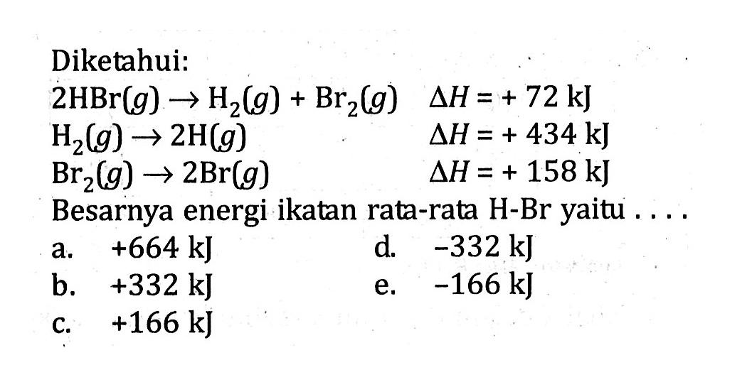 Diketahui:2 HBr(g) -> H2(g)+Br2(g) delta H=+72 kJ H2(g) -> 2 H(g) delta H=+434 kJ Br2(g) -> 2 Br(g) delta H=+158 kJBesarnya energi ikatan rata-rata H-Br yaitu ....