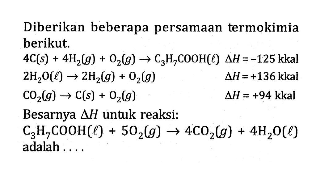 Diberikan beberapa persamaan termokimia berikut.4C(s)+4H2(g)+O2(g) -> C3H7COOH(l) delta H=-125 kkal 2H2O(l) -> 2H2(g)+O2(g) delta H=+136 kkal CO2(g) -> C(s)+O2(g) delta H=+94 kkal Besarnya  delta H  untuk reaksi:C3H7COOH(l)+5O2(g) -> 4CO2(g)+4H2O(l) adalah ....