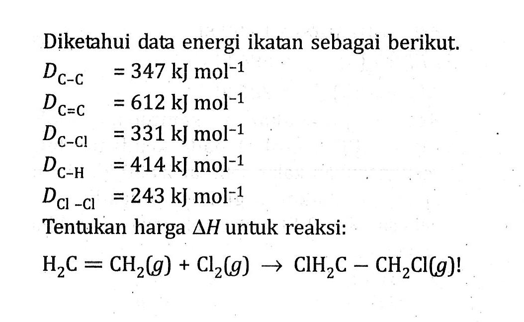 Diketahui data energi ikatan sebagai berikut. DC-C = 347 kJ mol^-1 DC=C = 612 kJmol^-1 DC-Cl = 331 kJ mol^-1 DC-H = 414 kJ mol^-1 DCl-Cl = 243 kJ mol^-1 Tentukan harga delta H untuk reaksi: H2C = CH2(g) + Cl2(g) -> CIH2C - CH2Cl(g) !