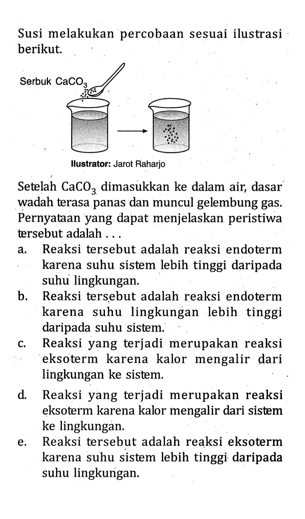 Susi melakukan percobaan sesuai ilustrasi berikut. Serbuk CaCO3 Ilustrator: Jarot Raharjo Setelah CaCO3 dimasukkan ke dalam air, dasar wadah terasa panas dan muncul gelembung gas. Pernyataan yang dapat menjelaskan peristiwa tersebut adalah ....