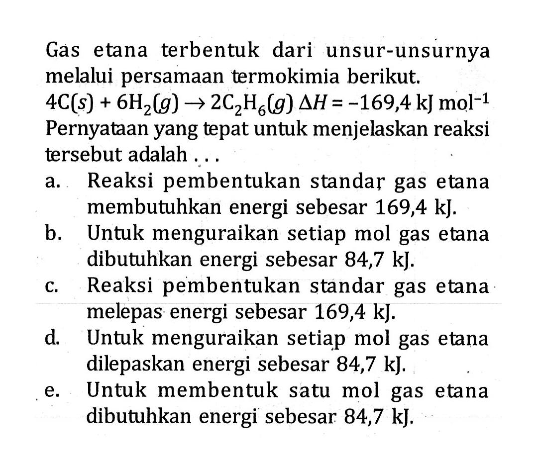 Gas etana terbentuk dari unsur-unsurnya melalui persamaan termokimia berikut. 4C (s) + 6H2 (g) -> 2C2H6 (g) delta H = -169,4 kJ mol^-1 Pernyataan yang tepat untuk menjelaskan reaksi tersebut adalah ....